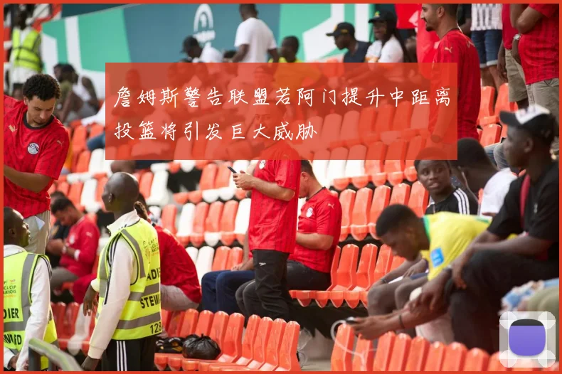 詹姆斯警告联盟若阿门提升中距离投篮将引发巨大威胁