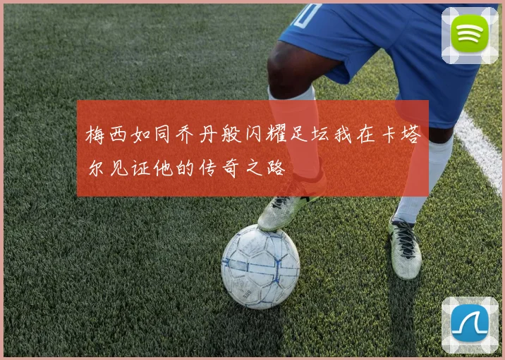 梅西如同乔丹般闪耀足坛我在卡塔尔见证他的传奇之路