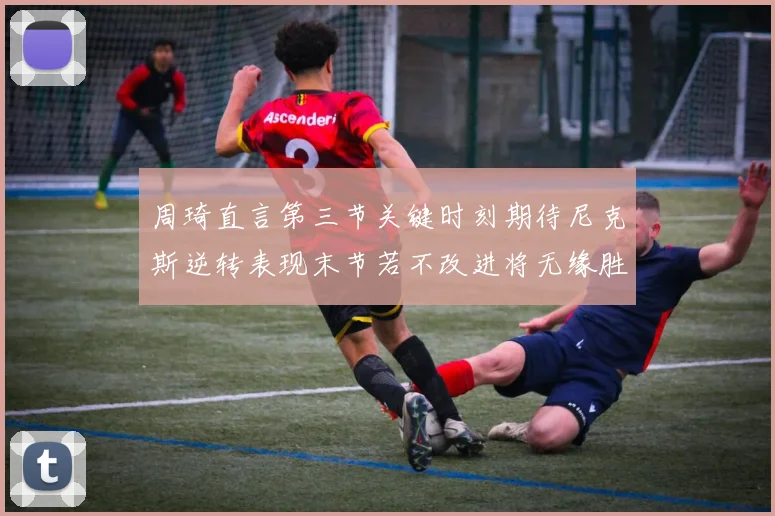 周琦直言第三节关键时刻期待尼克斯逆转表现末节若不改进将无缘胜利