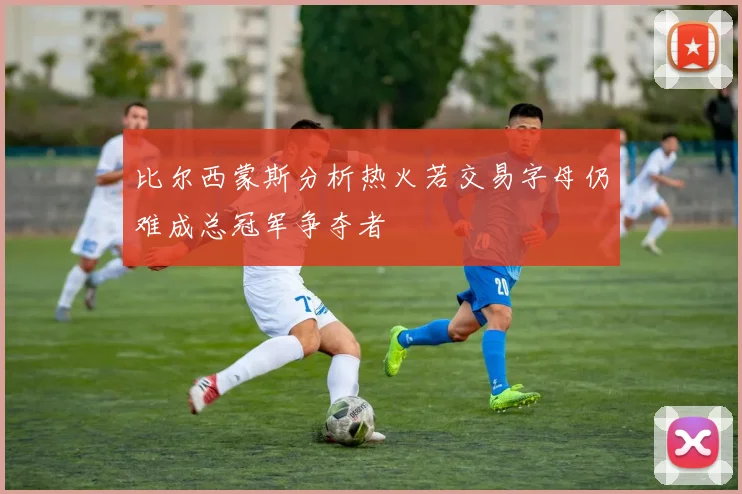 比尔西蒙斯分析热火若交易字母仍难成总冠军争夺者