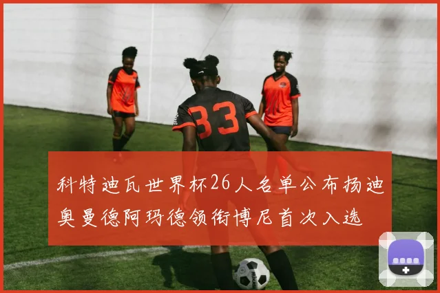科特迪瓦世界杯26人名单公布扬迪奥曼德阿玛德领衔博尼首次入选