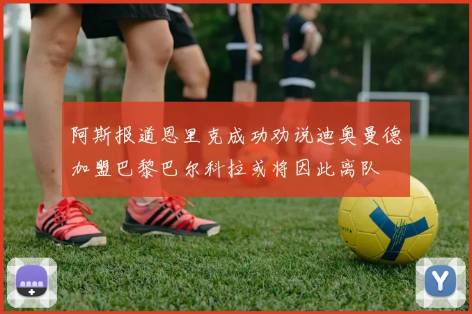 阿斯报道恩里克成功劝说迪奥曼德加盟巴黎巴尔科拉或将因此离队
