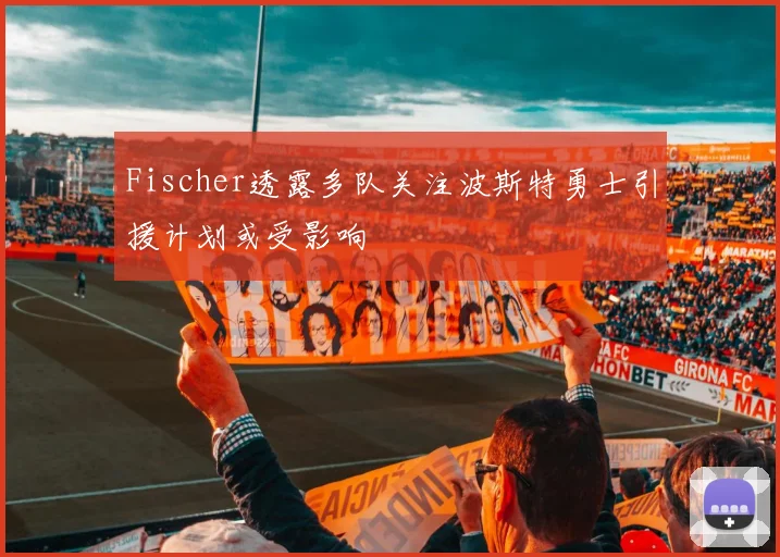 Fischer透露多队关注波斯特勇士引援计划或受影响