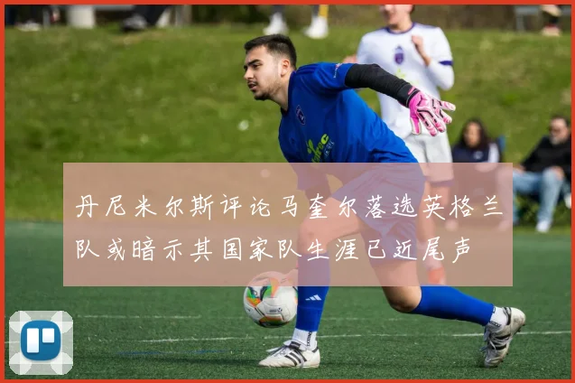 丹尼米尔斯评论马奎尔落选英格兰队或暗示其国家队生涯已近尾声