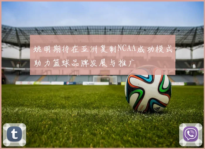 姚明期待在亚洲复制NCAA成功模式助力篮球品牌发展与推广