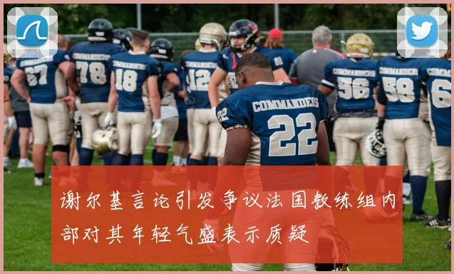 谢尔基言论引发争议法国教练组内部对其年轻气盛表示质疑