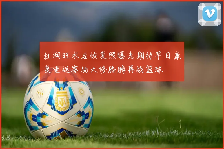 杜润旺术后恢复照曝光期待早日康复重返赛场大修胳膊再战篮球