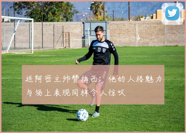 迈阿密主帅赞梅西：他的人格魅力与场上表现同样令人惊叹