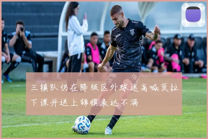 三镇队仍在降级区外球迷高喊莫拉下课并送上锦旗表达不满