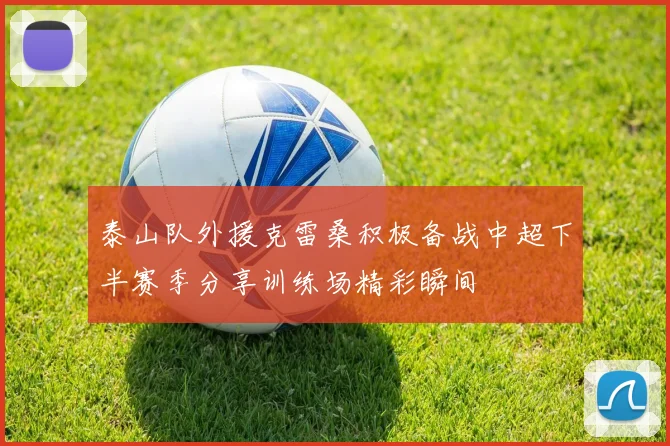 泰山队外援克雷桑积极备战中超下半赛季分享训练场精彩瞬间