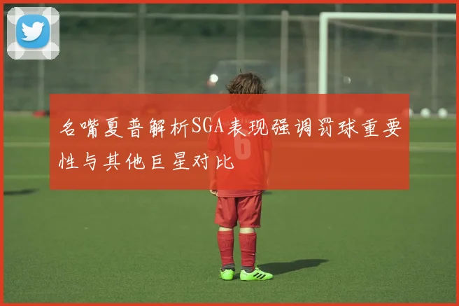 名嘴夏普解析SGA表现强调罚球重要性与其他巨星对比