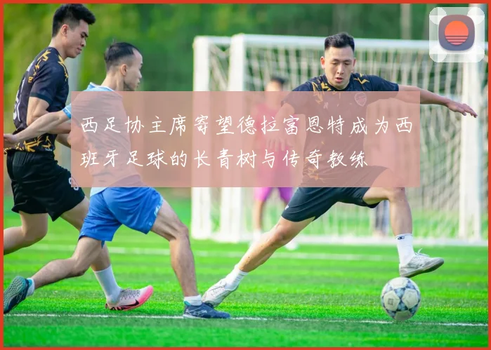 西足协主席寄望德拉富恩特成为西班牙足球的长青树与传奇教练