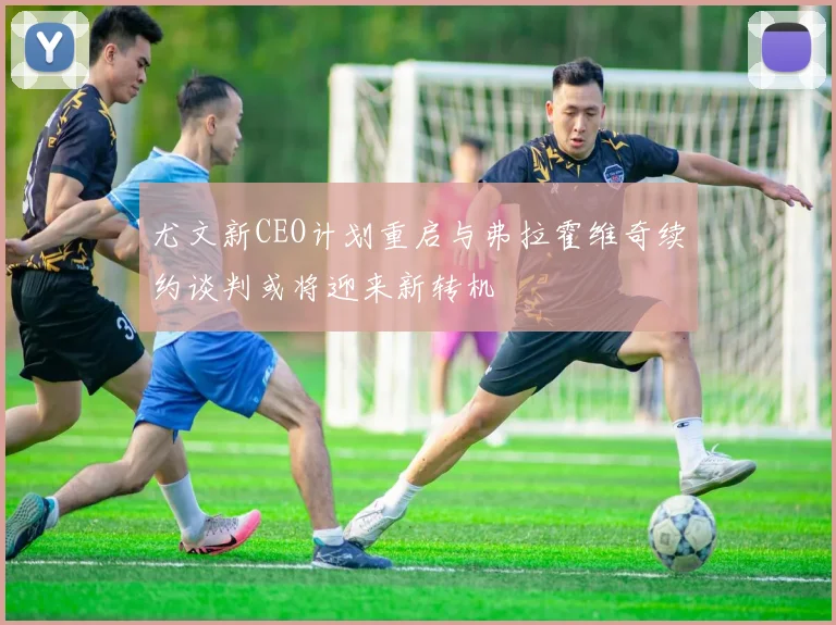 尤文新CEO计划重启与弗拉霍维奇续约谈判或将迎来新转机