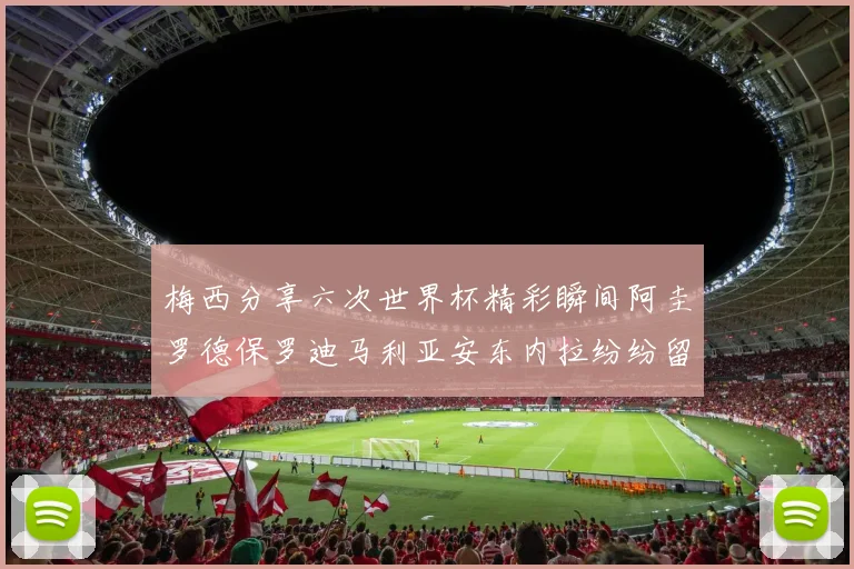 梅西分享六次世界杯精彩瞬间阿圭罗德保罗迪马利亚安东内拉纷纷留言评论