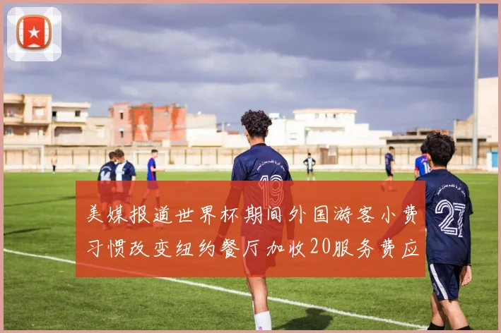 美媒报道世界杯期间外国游客小费习惯改变纽约餐厅加收20服务费应对