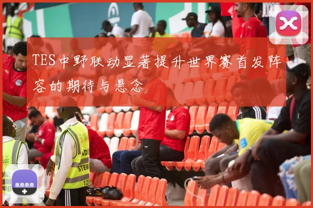 TES中野联动显著提升世界赛首发阵容的期待与悬念