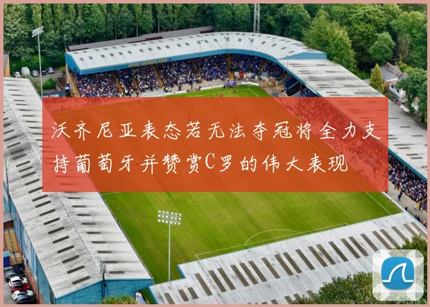 沃齐尼亚表态若无法夺冠将全力支持葡萄牙并赞赏C罗的伟大表现