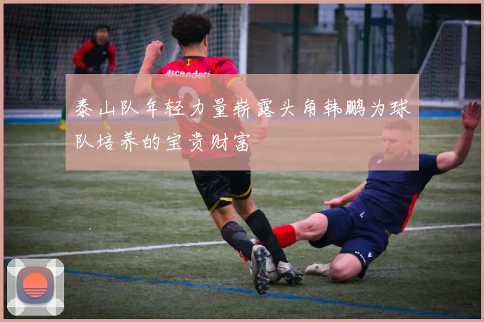 泰山队年轻力量崭露头角韩鹏为球队培养的宝贵财富