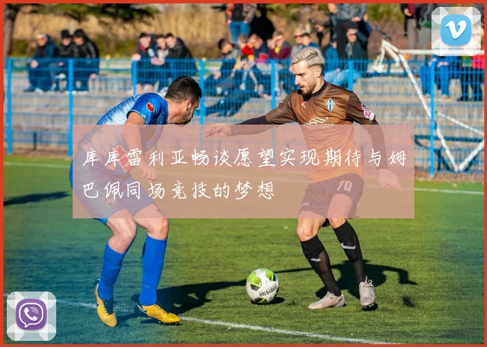 库库雷利亚畅谈愿望实现期待与姆巴佩同场竞技的梦想